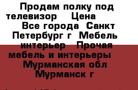 Продам полку под телевизор  › Цена ­ 2 000 - Все города, Санкт-Петербург г. Мебель, интерьер » Прочая мебель и интерьеры   . Мурманская обл.,Мурманск г.